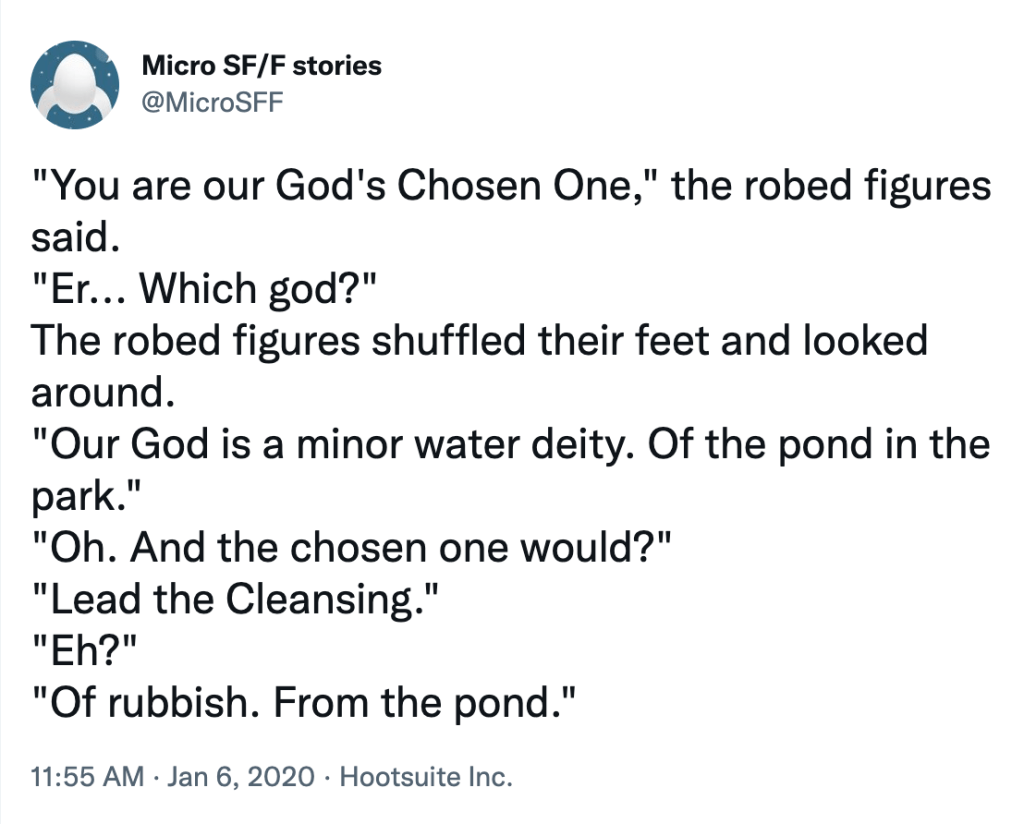Twitter post. Text reads as follows: You are our God's Chosen One, the robed figures said.
— Er... Which god?
The robed figures shuffled their feet and looked around.
— Our God is a minor water deity. Of the pond in the park.
— Oh. And the chosen one would?
— Lead the Cleansing.
— Eh?
— Of rubbish. From the pond.