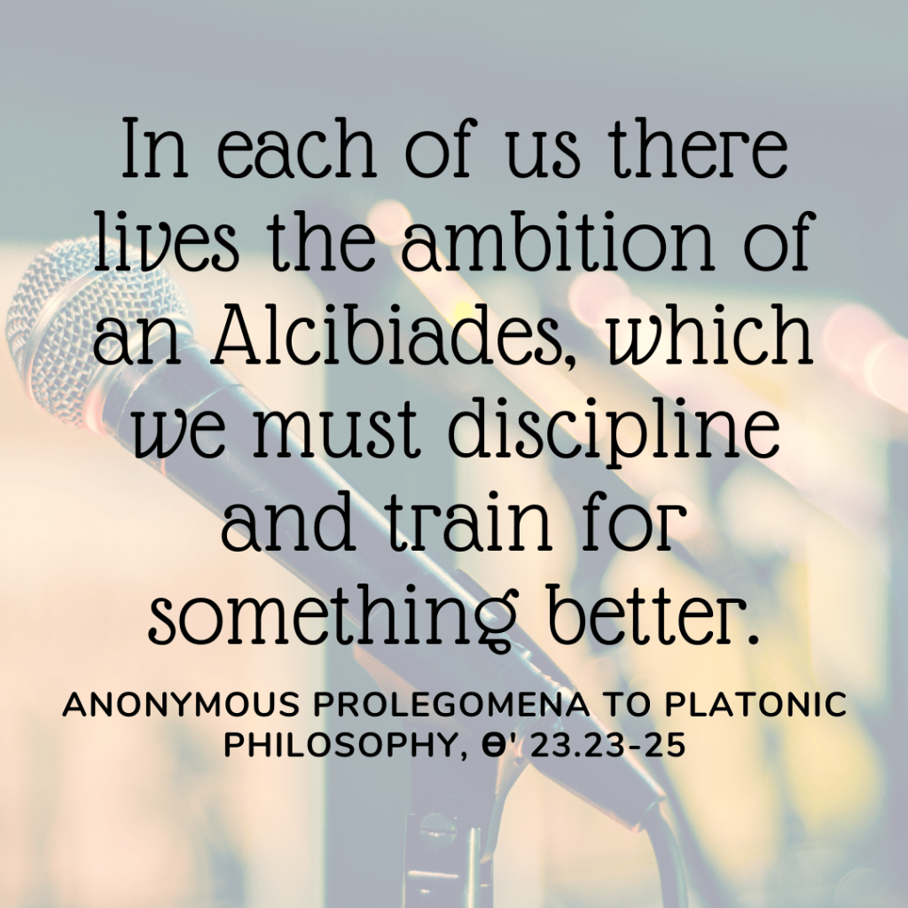 "In each of us, there lives the ambition of an Alcibiades, which we must discipline and train for something better." Anonymous Prolegomena to Platonic Philosophy, Theta 23.23-25. Background image of a microphone.